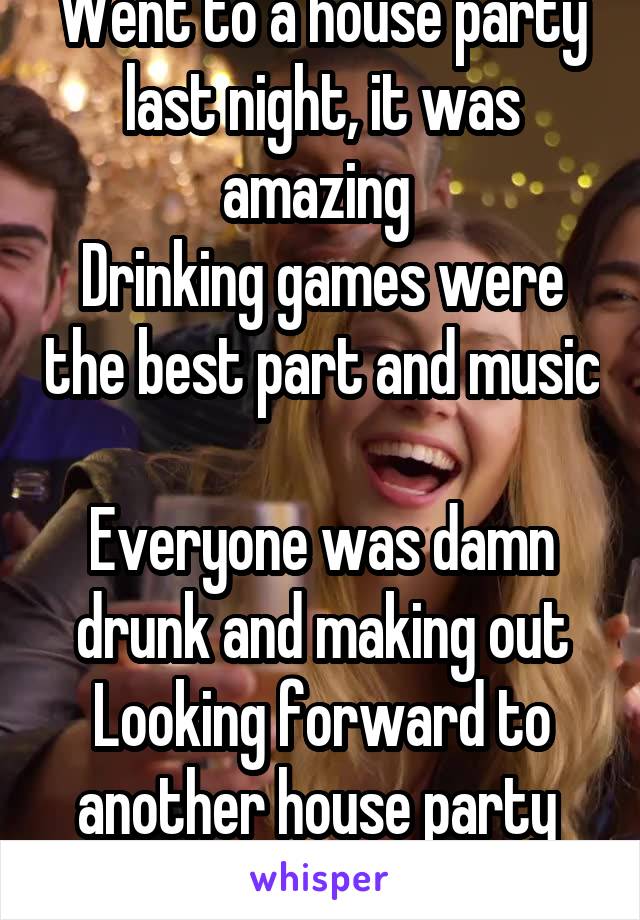 Went to a house party last night, it was amazing 
Drinking games were the best part and music 
Everyone was damn drunk and making out
Looking forward to another house party 
 