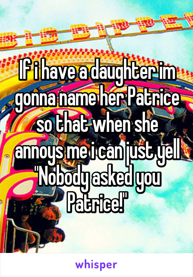 If i have a daughter im gonna name her Patrice so that when she annoys me i can just yell "Nobody asked you Patrice!"