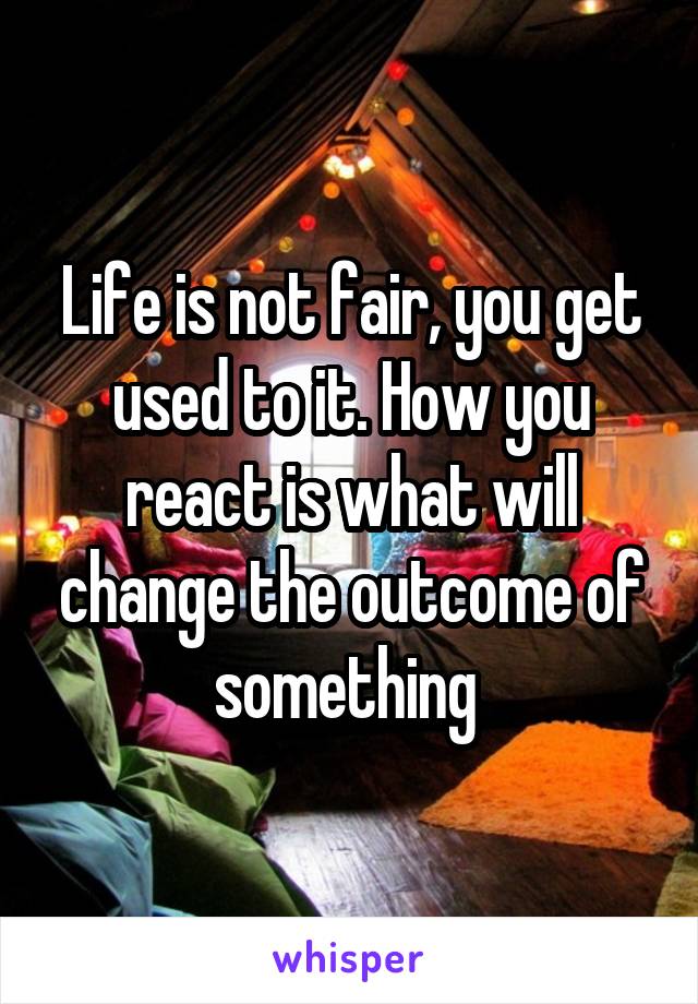 Life is not fair, you get used to it. How you react is what will change the outcome of something 