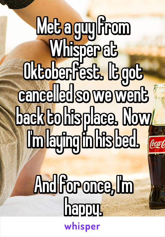 Met a guy from Whisper at Oktoberfest.  It got cancelled so we went back to his place.  Now I'm laying in his bed.

And for once, I'm happy.