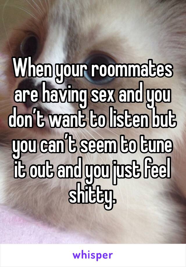 When your roommates are having sex and you don’t want to listen but you can’t seem to tune it out and you just feel shitty.