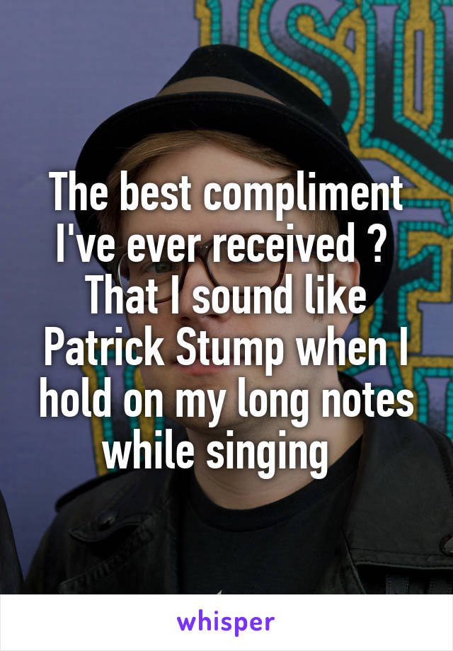 The best compliment I've ever received ? 
That I sound like Patrick Stump when I hold on my long notes while singing  