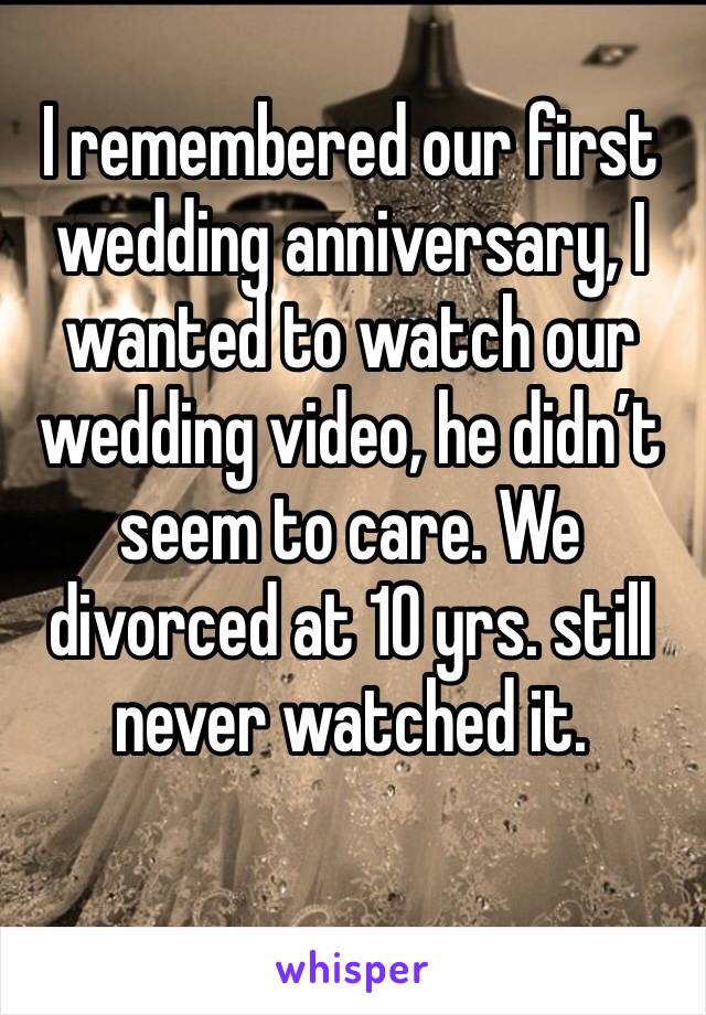 I remembered our first wedding anniversary, I wanted to watch our wedding video, he didn’t seem to care. We divorced at 10 yrs. still never watched it.