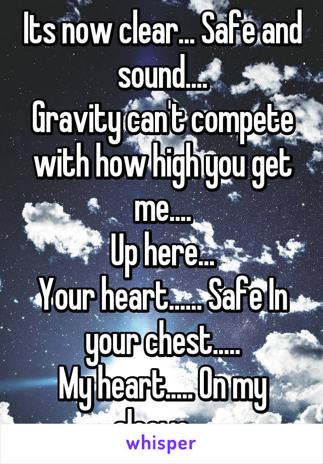 Its now clear... Safe and sound....
Gravity can't compete with how high you get me....
Up here...
Your heart...... Safe In your chest.....
My heart..... On my sleeve... 