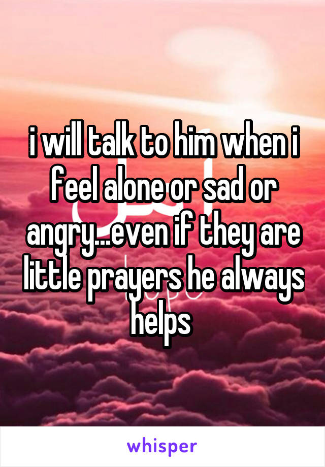 i will talk to him when i feel alone or sad or angry...even if they are little prayers he always helps 
