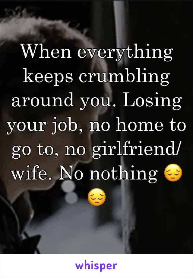 When everything keeps crumbling around you. Losing your job, no home to go to, no girlfriend/wife. No nothing 😔😔