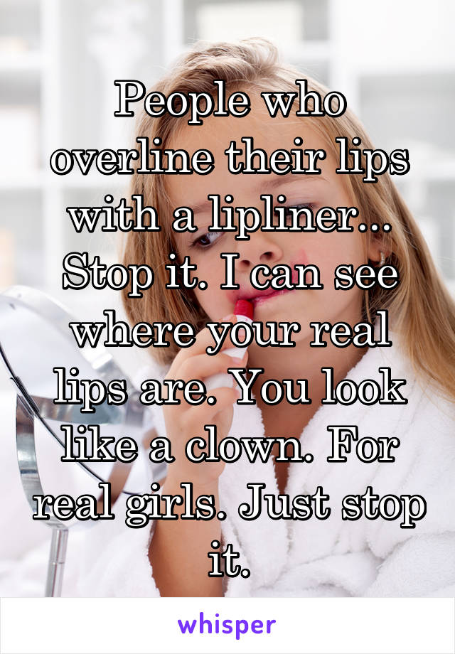 People who overline their lips with a lipliner... Stop it. I can see where your real lips are. You look like a clown. For real girls. Just stop it.