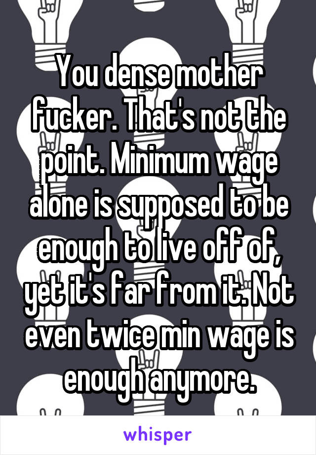 You dense mother fucker. That's not the point. Minimum wage alone is supposed to be enough to live off of, yet it's far from it. Not even twice min wage is enough anymore.