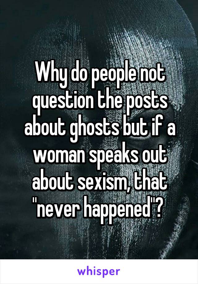 Why do people not question the posts about ghosts but if a woman speaks out about sexism, that "never happened"? 