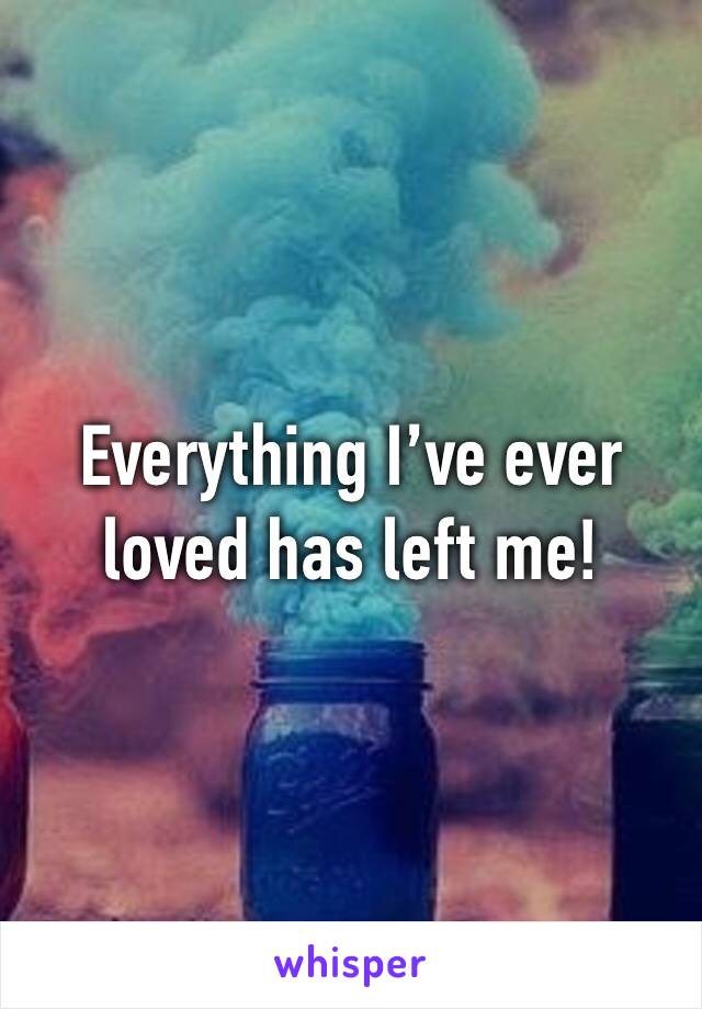Everything I’ve ever loved has left me!