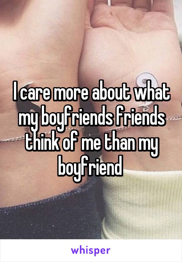 I care more about what my boyfriends friends think of me than my boyfriend 