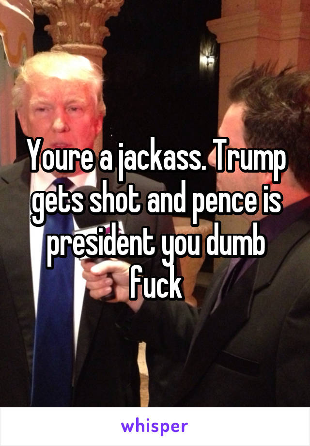 Youre a jackass. Trump gets shot and pence is president you dumb fuck