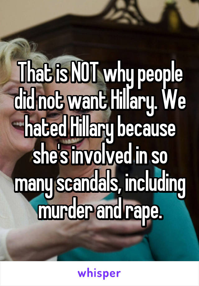 That is NOT why people did not want Hillary. We hated Hillary because she's involved in so many scandals, including murder and rape.