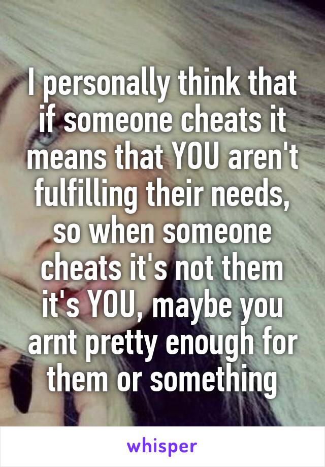 I personally think that if someone cheats it means that YOU aren't fulfilling their needs, so when someone cheats it's not them it's YOU, maybe you arnt pretty enough for them or something