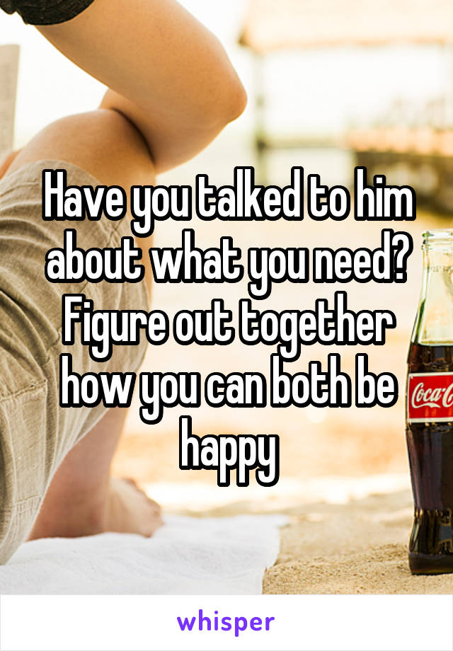 Have you talked to him about what you need? Figure out together how you can both be happy