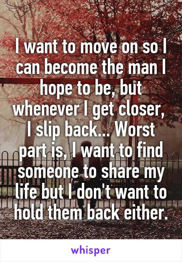 I want to move on so I can become the man I hope to be, but whenever I get closer,  I slip back... Worst part is, I want to find someone to share my life but I don't want to hold them back either.