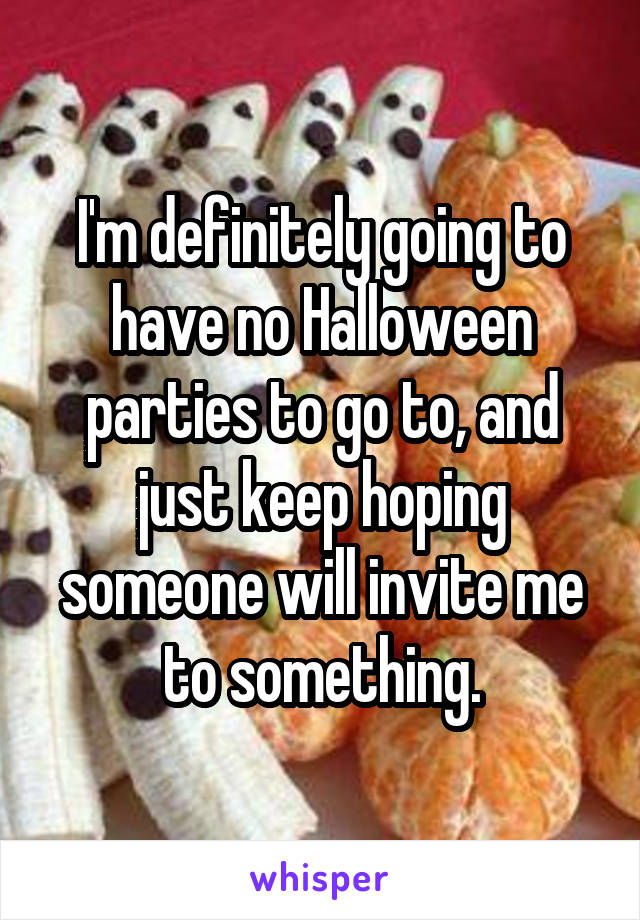I'm definitely going to have no Halloween parties to go to, and just keep hoping someone will invite me to something.