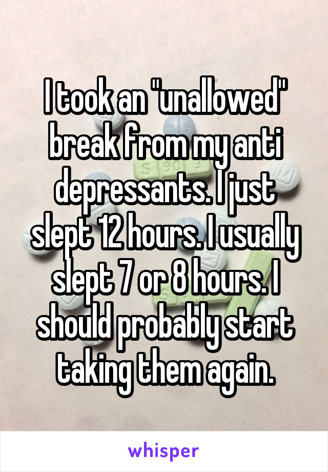 I took an "unallowed" break from my anti depressants. I just slept 12 hours. I usually slept 7 or 8 hours. I should probably start taking them again.