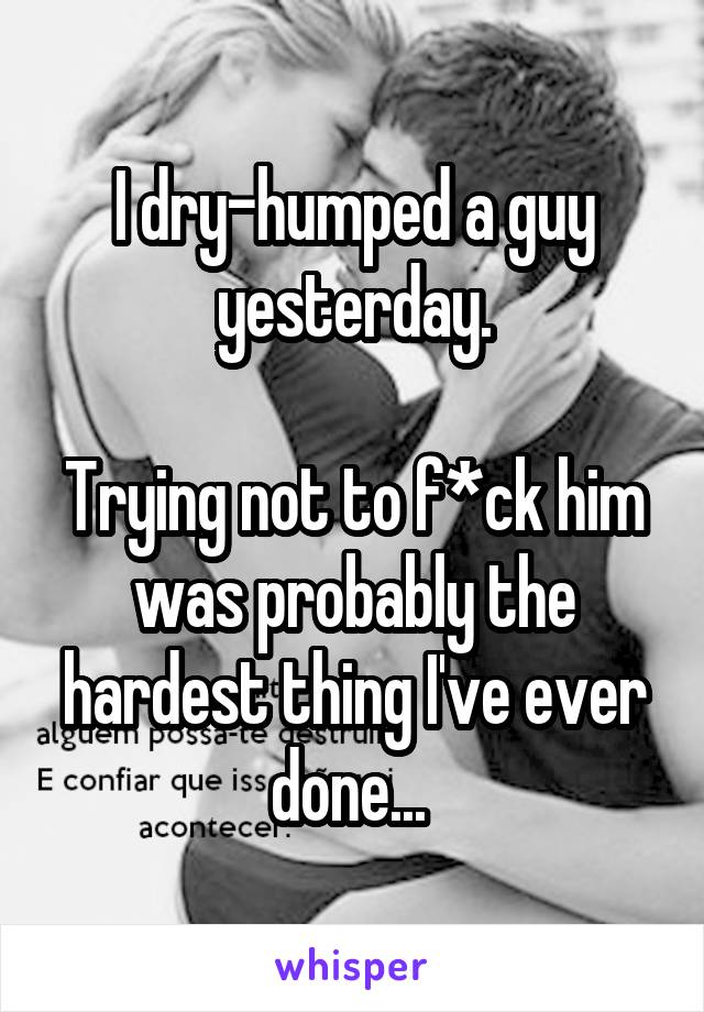 I dry-humped a guy yesterday.

Trying not to f*ck him was probably the hardest thing I've ever done... 