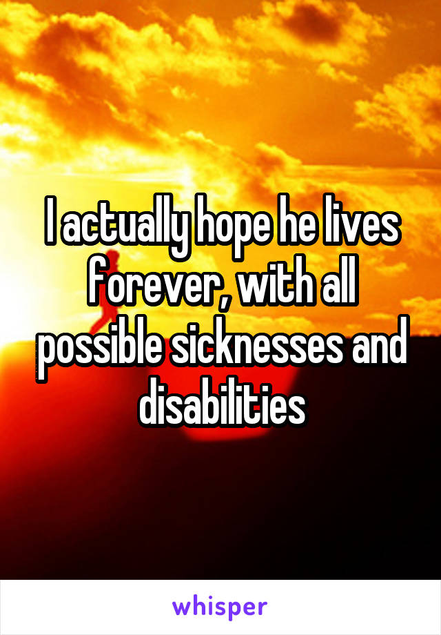 I actually hope he lives forever, with all possible sicknesses and disabilities