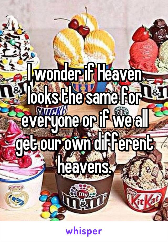 I wonder if Heaven looks the same for everyone or if we all get our own different heavens.