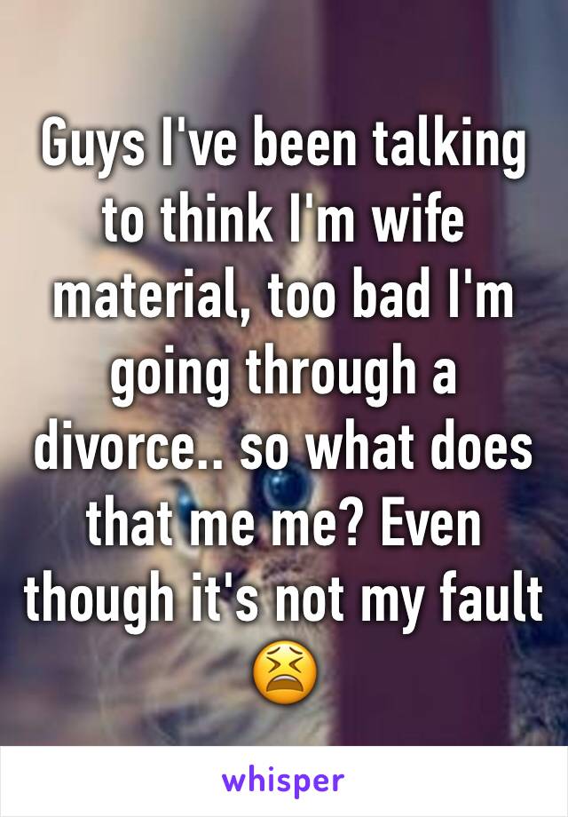 Guys I've been talking to think I'm wife material, too bad I'm going through a divorce.. so what does that me me? Even though it's not my fault 😫
