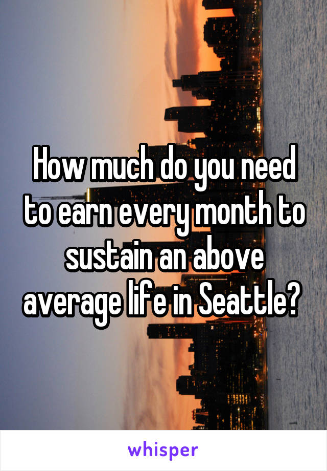 How much do you need to earn every month to sustain an above average life in Seattle? 