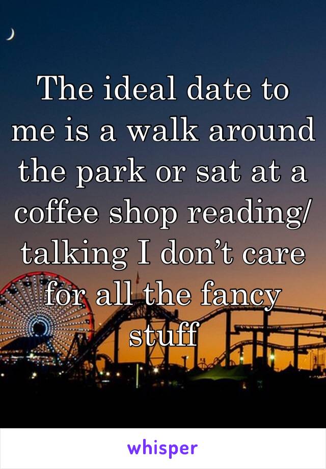 The ideal date to me is a walk around the park or sat at a coffee shop reading/talking I don’t care for all the fancy stuff 