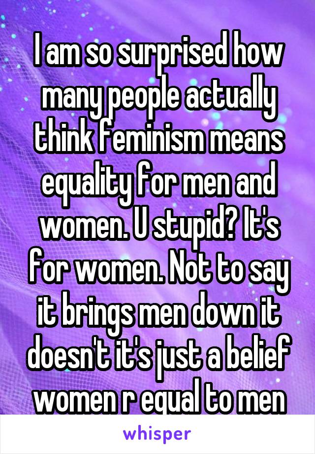 I am so surprised how many people actually think feminism means equality for men and women. U stupid? It's for women. Not to say it brings men down it doesn't it's just a belief women r equal to men