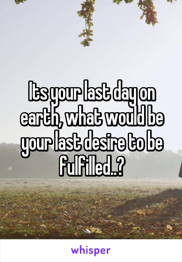 Its your last day on earth, what would be your last desire to be fulfilled..?