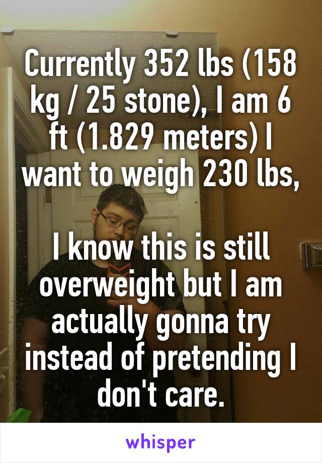 Currently 352 lbs (158 kg / 25 stone), I am 6 ft (1.829 meters) I want to weigh 230 lbs, 
I know this is still overweight but I am actually gonna try instead of pretending I don't care.