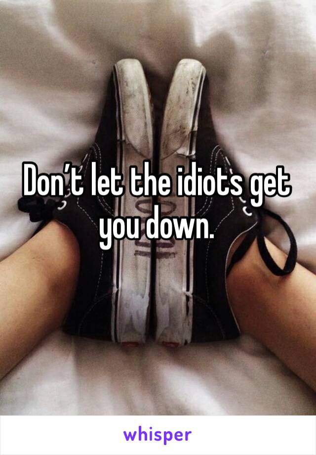 Don’t let the idiots get you down.
