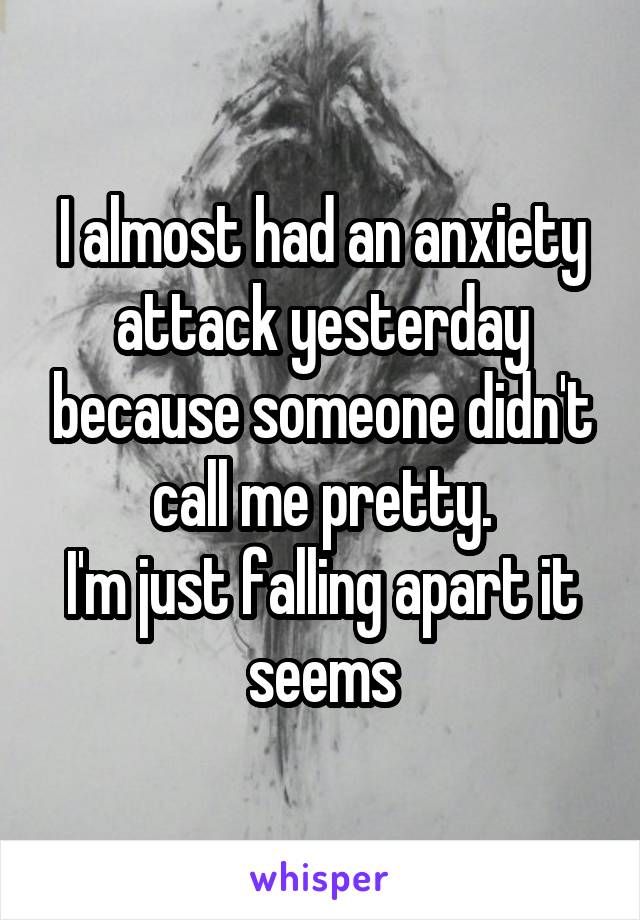 I almost had an anxiety attack yesterday because someone didn't call me pretty.
I'm just falling apart it seems