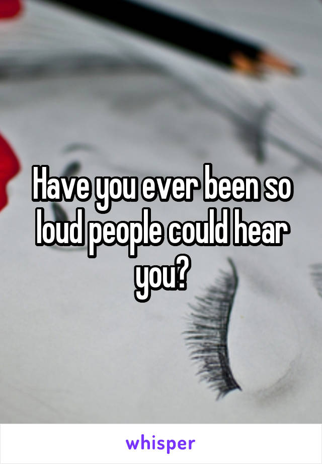 Have you ever been so loud people could hear you?
