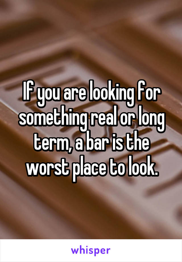 If you are looking for something real or long term, a bar is the worst place to look.