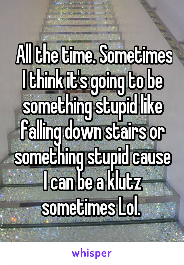  All the time. Sometimes I think it's going to be something stupid like falling down stairs or something stupid cause I can be a klutz sometimes Lol. 