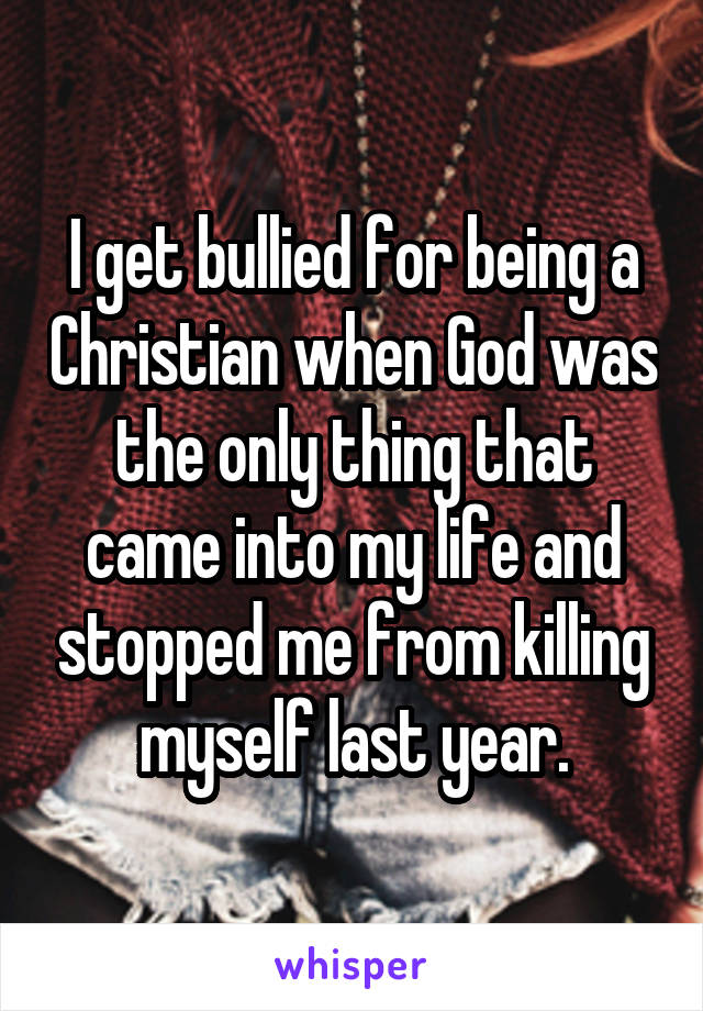 I get bullied for being a Christian when God was the only thing that came into my life and stopped me from killing myself last year.