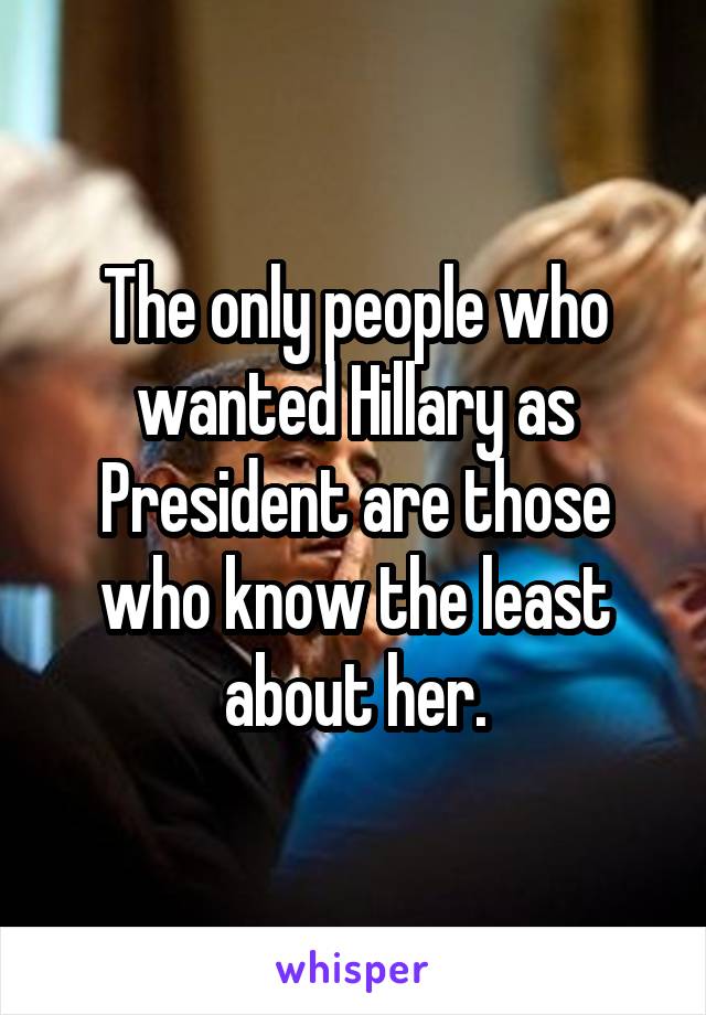 The only people who wanted Hillary as President are those who know the least about her.