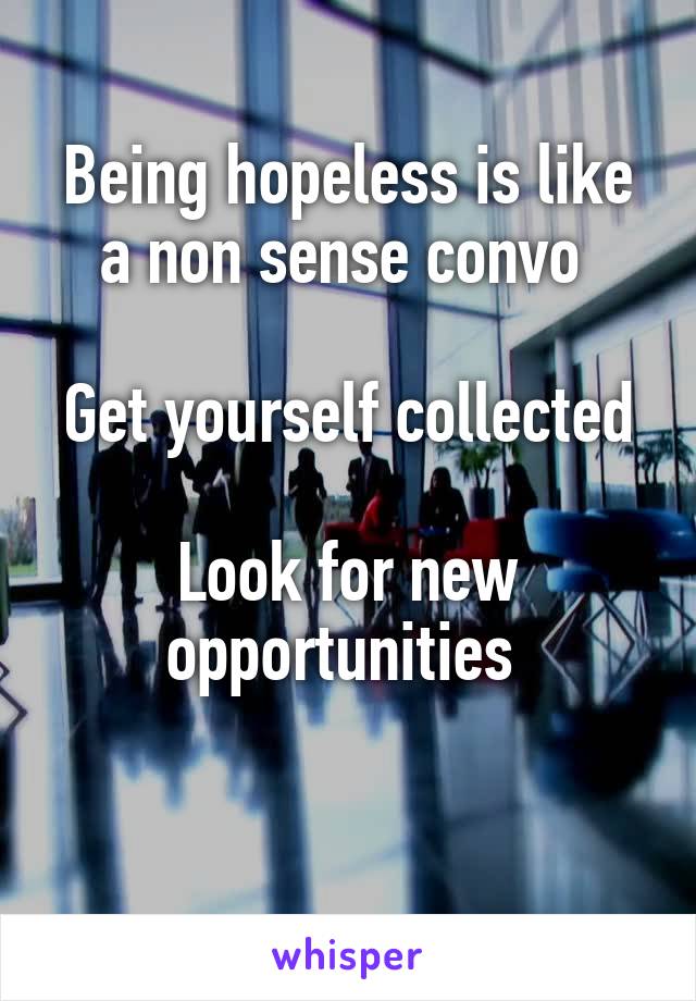 Being hopeless is like a non sense convo 

Get yourself collected

Look for new opportunities 

