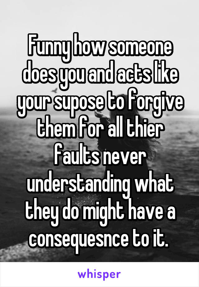Funny how someone does you and acts like your supose to forgive them for all thier faults never understanding what they do might have a consequesnce to it. 
