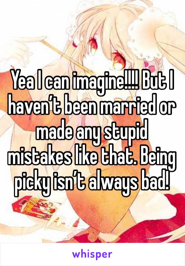 Yea I can imagine!!!! But I haven’t been married or made any stupid mistakes like that. Being picky isn’t always bad! 
