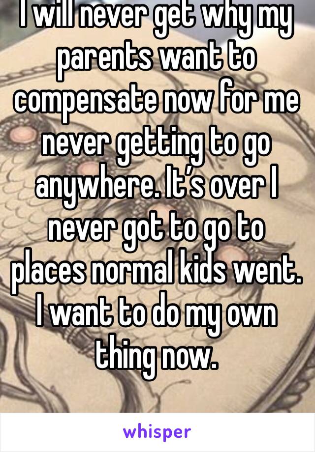 I will never get why my parents want to compensate now for me never getting to go anywhere. It’s over I never got to go to places normal kids went. I want to do my own thing now.