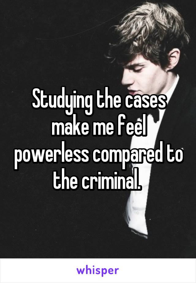 Studying the cases make me feel powerless compared to the criminal. 