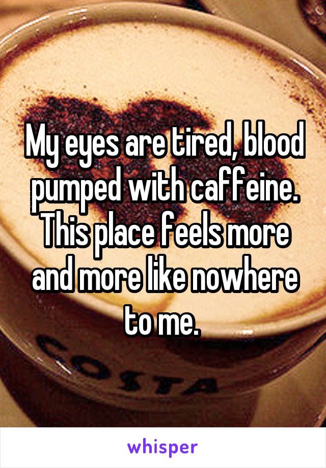 My eyes are tired, blood pumped with caffeine. This place feels more and more like nowhere to me. 