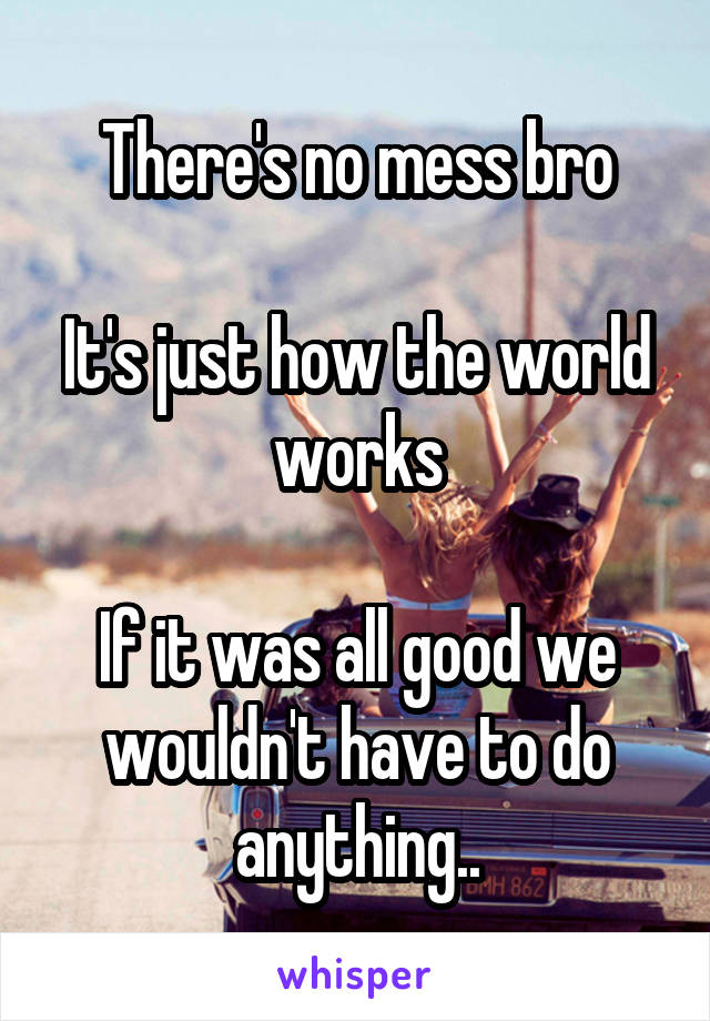 There's no mess bro

It's just how the world works

If it was all good we wouldn't have to do anything..