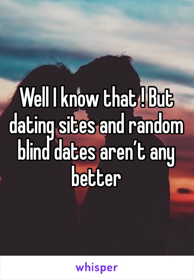 Well I know that ! But dating sites and random blind dates aren’t any better 