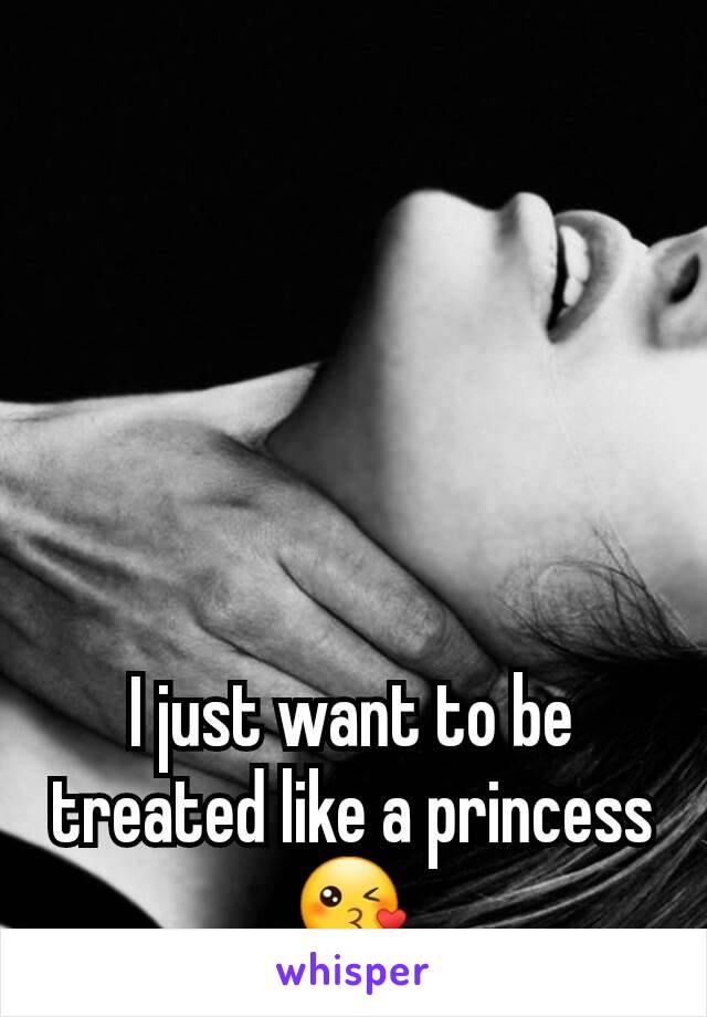 I just want to be treated like a princess 😘