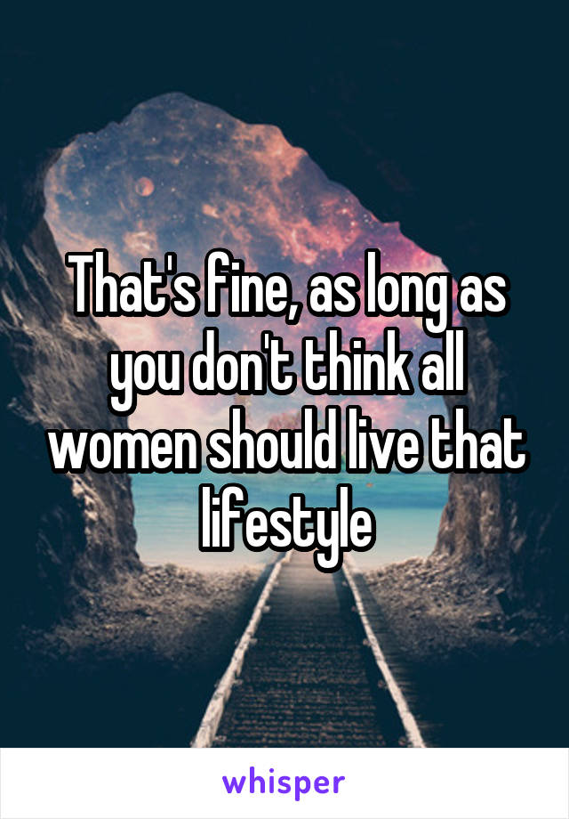 That's fine, as long as you don't think all women should live that lifestyle