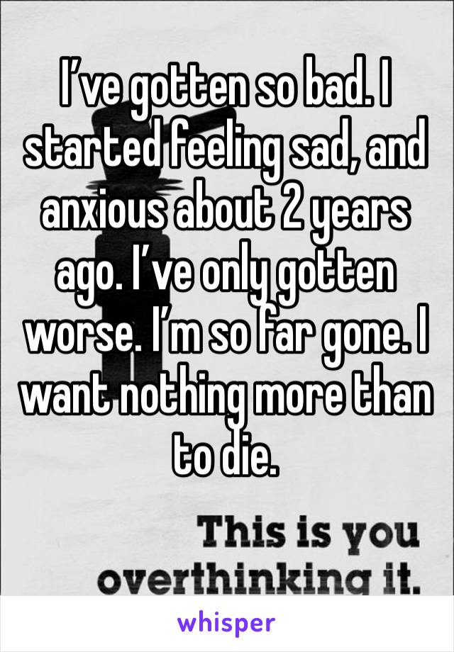 I’ve gotten so bad. I started feeling sad, and anxious about 2 years ago. I’ve only gotten worse. I’m so far gone. I want nothing more than to die.
