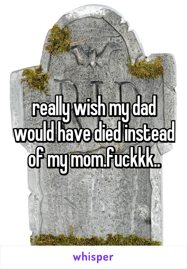 really wish my dad would have died instead of my mom.fuckkk..
